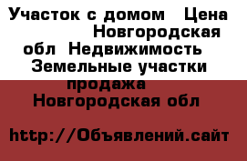 Участок с домом › Цена ­ 350 000 - Новгородская обл. Недвижимость » Земельные участки продажа   . Новгородская обл.